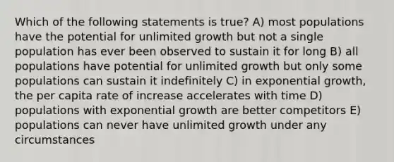 Which of the following statements is true? A) most populations have the potential for unlimited growth but not a single population has ever been observed to sustain it for long B) all populations have potential for unlimited growth but only some populations can sustain it indefinitely C) in exponential growth, the per capita rate of increase accelerates with time D) populations with exponential growth are better competitors E) populations can never have unlimited growth under any circumstances