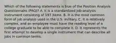 Which of the following statements is true of the Position Analysis Questionnaire (PAQ)? A. It is a standardized job-analysis instrument consisting of 197 items. B. It is the most common form of job analysis used in the U.S. military. C. It is relatively complex, and an employee must have the reading level of a college graduate to be able to complete it. D. It represents the first attempt to develop a single instrument that can describe all jobs in common terms.