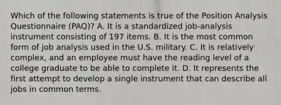 Which of the following statements is true of the Position Analysis Questionnaire (PAQ)? A. It is a standardized job-analysis instrument consisting of 197 items. B. It is the most common form of job analysis used in the U.S. military. C. It is relatively complex, and an employee must have the reading level of a college graduate to be able to complete it. D. It represents the first attempt to develop a single instrument that can describe all jobs in common terms.