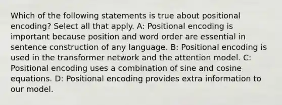 Which of the following statements is true about positional encoding? Select all that apply. A: Positional encoding is important because position and word order are essential in sentence construction of any language. B: Positional encoding is used in the transformer network and the attention model. C: Positional encoding uses a combination of sine and cosine equations. D: Positional encoding provides extra information to our model.