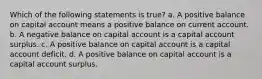 Which of the following statements is true? a. A positive balance on capital account means a positive balance on current account. b. A negative balance on capital account is a capital account surplus. c. A positive balance on capital account is a capital account deficit. d. A positive balance on capital account is a capital account surplus.