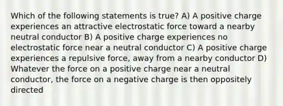 Which of the following statements is true? A) A positive charge experiences an attractive electrostatic force toward a nearby neutral conductor B) A positive charge experiences no electrostatic force near a neutral conductor C) A positive charge experiences a repulsive force, away from a nearby conductor D) Whatever the force on a positive charge near a neutral conductor, the force on a negative charge is then oppositely directed