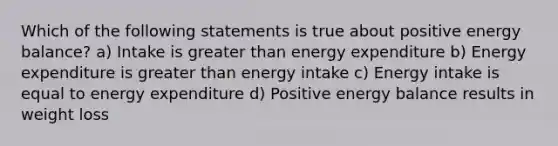 Which of the following statements is true about positive energy balance? a) Intake is greater than energy expenditure b) Energy expenditure is greater than energy intake c) Energy intake is equal to energy expenditure d) Positive energy balance results in weight loss