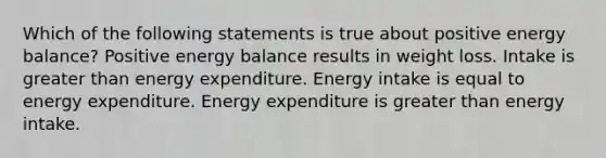 Which of the following statements is true about positive energy balance? Positive energy balance results in weight loss. Intake is greater than energy expenditure. Energy intake is equal to energy expenditure. Energy expenditure is greater than energy intake.