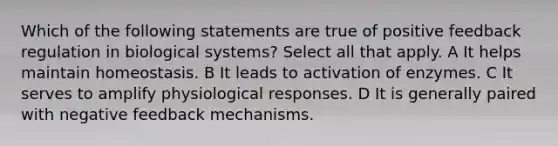 Which of the following statements are true of positive feedback regulation in biological systems? Select all that apply. A It helps maintain homeostasis. B It leads to activation of enzymes. C It serves to amplify physiological responses. D It is generally paired with negative feedback mechanisms.