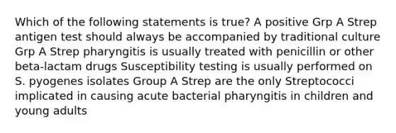 Which of the following statements is true? A positive Grp A Strep antigen test should always be accompanied by traditional culture Grp A Strep pharyngitis is usually treated with penicillin or other beta-lactam drugs Susceptibility testing is usually performed on S. pyogenes isolates Group A Strep are the only Streptococci implicated in causing acute bacterial pharyngitis in children and young adults