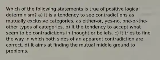 Which of the following statements is true of positive logical determinism? a) It is a tendency to see contradictions as mutually exclusive categories, as either-or, yes-no, one-or-the-other types of categories. b) It the tendency to accept what seem to be contradictions in thought or beliefs. c) It tries to find the way in which both sides of an apparent contradiction are correct. d) It aims at finding the mutual middle ground to problems.