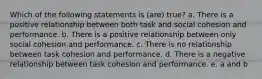 Which of the following statements is (are) true? a. There is a positive relationship between both task and social cohesion and performance. b. There is a positive relationship between only social cohesion and performance. c. There is no relationship between task cohesion and performance. d. There is a negative relationship between task cohesion and performance. e. a and b