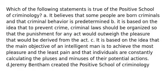 Which of the following statements is true of the Positive School of criminology? a. It believes that some people are born criminals and that criminal behavior is predetermined b. it is based on the idea that to prevent crime, criminal laws should be organized so that the punishment for any act would outweigh the pleasure that would be derived from the act. c. It is based on the idea that the main objective of an intelligent man is to achieve the most pleasure and the least pain and that individuals are constantly calculating the pluses and minuses of their potential actions. d.Jeremy Bentham created the Positive School of criminology