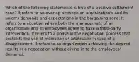 Which of the following statements is true of a positive settlement zone? It refers to an overlap between an organization's and its union's demands and expectations in the bargaining zone. It refers to a situation where both the management of an organization and its employees agree to have a third-party intervention. It refers to a phase in the negotiation process that prohibits the use of mediation or arbitration in case of a disagreement. It refers to an organization achieving the desired results in a negotiation without giving in to the employees' demands.