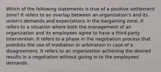 Which of the following statements is true of a positive settlement zone? It refers to an overlap between an organization's and its union's demands and expectations in the bargaining zone. It refers to a situation where both the management of an organization and its employees agree to have a third-party intervention. It refers to a phase in the negotiation process that prohibits the use of mediation or arbitration in case of a disagreement. It refers to an organization achieving the desired results in a negotiation without giving in to the employees' demands.