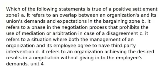 Which of the following statements is true of a positive settlement zone? a. it refers to an overlap between an organization's and its union's demands and expectations in the bargaining zone b. it refers to a phase in the negotiation process that prohibits the use of mediation or arbitration in case of a disagreement c. it refers to a situation where both the management of an organization and its employee agree to have third-party intervention d. it refers to an organization achieving the desired results in a negotiation without giving in to the employee's demands. unit 4