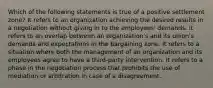 Which of the following statements is true of a positive settlement zone? It refers to an organization achieving the desired results in a negotiation without giving in to the employees' demands. It refers to an overlap between an organization's and its union's demands and expectations in the bargaining zone. It refers to a situation where both the management of an organization and its employees agree to have a third-party intervention. It refers to a phase in the negotiation process that prohibits the use of mediation or arbitration in case of a disagreement.