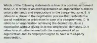 Which of the following statements is true of a positive settlement zone? A. It refers to an overlap between an organization's and its union's demands and expectations in the bargaining zone. B. It refers to a phase in the negotiation process that prohibits the use of mediation or arbitration in case of a disagreement. C. It refers to an organization achieving the desired results in a negotiation without giving in to the employees' demands. D. It refers to a situation where both the management of an organization and its employees agree to have a third-party intervention.