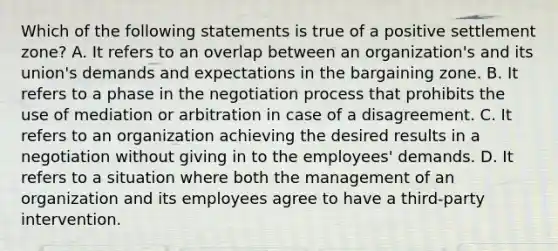 Which of the following statements is true of a positive settlement zone? A. It refers to an overlap between an organization's and its union's demands and expectations in the bargaining zone. B. It refers to a phase in the negotiation process that prohibits the use of mediation or arbitration in case of a disagreement. C. It refers to an organization achieving the desired results in a negotiation without giving in to the employees' demands. D. It refers to a situation where both the management of an organization and its employees agree to have a third-party intervention.