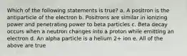 Which of the following statements is true? a. A positron is the antiparticle of the electron b. Positrons are similar in ionizing power and penetrating power to beta particles c. Beta decay occurs when a neutron changes into a proton while emitting an electron d. An alpha particle is a helium 2+ ion e. All of the above are true