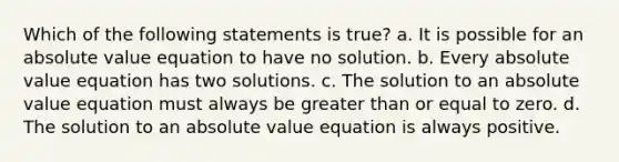 Which of the following statements is true? a. It is possible for an absolute value equation to have no solution. b. Every absolute value equation has two solutions. c. The solution to an absolute value equation must always be greater than or equal to zero. d. The solution to an absolute value equation is always positive.