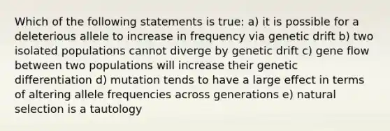 Which of the following statements is true: a) it is possible for a deleterious allele to increase in frequency via genetic drift b) two isolated populations cannot diverge by genetic drift c) gene flow between two populations will increase their genetic differentiation d) mutation tends to have a large effect in terms of altering allele frequencies across generations e) natural selection is a tautology