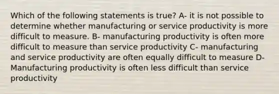 Which of the following statements is true? A- it is not possible to determine whether manufacturing or service productivity is more difficult to measure. B- manufacturing productivity is often more difficult to measure than service productivity C- manufacturing and service productivity are often equally difficult to measure D- Manufacturing productivity is often less difficult than service productivity