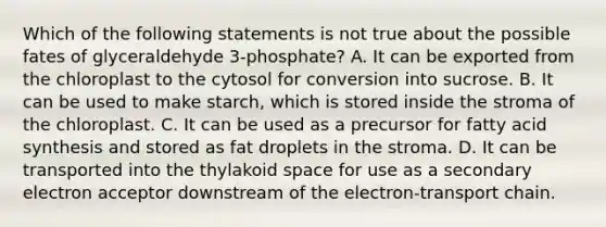 Which of the following statements is not true about the possible fates of glyceraldehyde 3-phosphate? A. It can be exported from the chloroplast to the cytosol for conversion into sucrose. B. It can be used to make starch, which is stored inside the stroma of the chloroplast. C. It can be used as a precursor for fatty acid synthesis and stored as fat droplets in the stroma. D. It can be transported into the thylakoid space for use as a secondary electron acceptor downstream of the electron-transport chain.