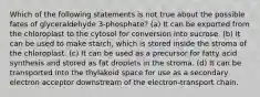 Which of the following statements is not true about the possible fates of glyceraldehyde 3-phosphate? (a) It can be exported from the chloroplast to the cytosol for conversion into sucrose. (b) It can be used to make starch, which is stored inside the stroma of the chloroplast. (c) It can be used as a precursor for fatty acid synthesis and stored as fat droplets in the stroma. (d) It can be transported into the thylakoid space for use as a secondary electron acceptor downstream of the electron-transport chain.