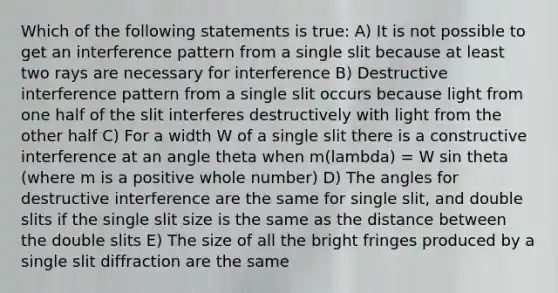 Which of the following statements is true: A) It is not possible to get an interference pattern from a single slit because at least two rays are necessary for interference B) Destructive interference pattern from a single slit occurs because light from one half of the slit interferes destructively with light from the other half C) For a width W of a single slit there is a constructive interference at an angle theta when m(lambda) = W sin theta (where m is a positive whole number) D) The angles for destructive interference are the same for single slit, and double slits if the single slit size is the same as the distance between the double slits E) The size of all the bright fringes produced by a single slit diffraction are the same