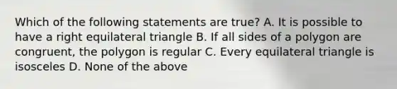 Which of the following statements are true? A. It is possible to have a right equilateral triangle B. If all sides of a polygon are congruent, the polygon is regular C. Every equilateral triangle is isosceles D. None of the above