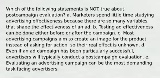 Which of the following statements is NOT true about postcampaign evaluation? a. Marketers spend little time studying advertising effectiveness because there are so many variables that shape the effectiveness of an ad. b. Testing ad effectiveness can be done either before or after the campaign. c. Most advertising campaigns aim to create an image for the product instead of asking for action, so their real effect is unknown. d. Even if an ad campaign has been particularly successful, advertisers will typically conduct a postcampaign evaluation. e. Evaluating an advertising campaign can be the most demanding task facing advertisers.