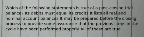 Which of the following statements is true of a post-closing trial balance? Its debits must equal its credits It lists all real and nominal account balances It may be prepared before the closing process to provide some assurance that the previous steps in the cycle have been performed properly All of these are true