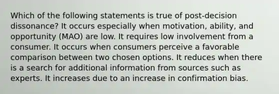 Which of the following statements is true of post-decision dissonance? It occurs especially when motivation, ability, and opportunity (MAO) are low. It requires low involvement from a consumer. It occurs when consumers perceive a favorable comparison between two chosen options. It reduces when there is a search for additional information from sources such as experts. It increases due to an increase in confirmation bias.