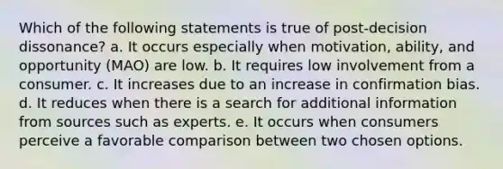 Which of the following statements is true of post-decision dissonance? a. It occurs especially when motivation, ability, and opportunity (MAO) are low. b. It requires low involvement from a consumer. c. It increases due to an increase in confirmation bias. d. It reduces when there is a search for additional information from sources such as experts. e. It occurs when consumers perceive a favorable comparison between two chosen options.