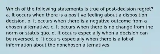 Which of the following statements is true of post-decision regret? a. It occurs when there is a positive feeling about a disposition decision. b. It occurs when there is a negative outcome from a chosen alternative. c. It occurs when there is no change from the norm or status quo. d. It occurs especially when a decision can be reversed. e. It occurs especially when there is a lot of information about the nonchosen alternatives.