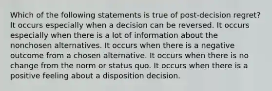 Which of the following statements is true of post-decision regret? It occurs especially when a decision can be reversed. It occurs especially when there is a lot of information about the nonchosen alternatives. It occurs when there is a negative outcome from a chosen alternative. It occurs when there is no change from the norm or status quo. It occurs when there is a positive feeling about a disposition decision.