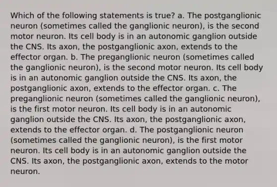 Which of the following statements is true? a. The postganglionic neuron (sometimes called the ganglionic neuron), is the second motor neuron. Its cell body is in an autonomic ganglion outside the CNS. Its axon, the postganglionic axon, extends to the effector organ. b. The preganglionic neuron (sometimes called the ganglionic neuron), is the second motor neuron. Its cell body is in an autonomic ganglion outside the CNS. Its axon, the postganglionic axon, extends to the effector organ. c. The preganglionic neuron (sometimes called the ganglionic neuron), is the first motor neuron. Its cell body is in an autonomic ganglion outside the CNS. Its axon, the postganglionic axon, extends to the effector organ. d. The postganglionic neuron (sometimes called the ganglionic neuron), is the first motor neuron. Its cell body is in an autonomic ganglion outside the CNS. Its axon, the postganglionic axon, extends to the motor neuron.