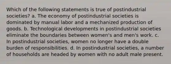 Which of the following statements is true of postindustrial societies? a. The economy of postindustrial societies is dominated by manual labor and a mechanized production of goods. b. Technological developments in postindustrial societies eliminate the boundaries between women's and men's work. c. In postindustrial societies, women no longer have a double burden of responsibilities. d. In postindustrial societies, a number of households are headed by women with no adult male present.