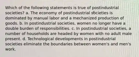 Which of the following statements is true of postindustrial societies? a. The economy of postindustrial societies is dominated by manual labor and a mechanized production of goods. b. In postindustrial societies, women no longer have a double burden of responsibilities. c. In postindustrial societies, a number of households are headed by women with no adult male present. d. Technological developments in postindustrial societies eliminate the boundaries between women's and men's work.