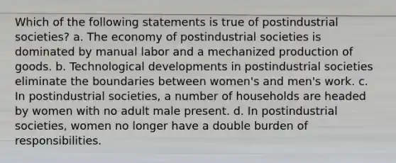 Which of the following statements is true of postindustrial societies? a. The economy of postindustrial societies is dominated by manual labor and a mechanized production of goods. b. Technological developments in postindustrial societies eliminate the boundaries between women's and men's work. c. In postindustrial societies, a number of households are headed by women with no adult male present. d. In postindustrial societies, women no longer have a double burden of responsibilities.