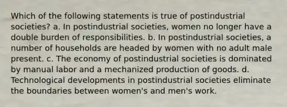 Which of the following statements is true of postindustrial societies? a. In postindustrial societies, women no longer have a double burden of responsibilities. b. In postindustrial societies, a number of households are headed by women with no adult male present. c. The economy of postindustrial societies is dominated by manual labor and a mechanized <a href='https://www.questionai.com/knowledge/ks8soMnieU-production-of-goods' class='anchor-knowledge'>production of goods</a>. d. Technological developments in postindustrial societies eliminate the boundaries between women's and men's work.