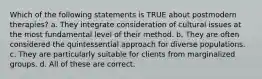 Which of the following statements is TRUE about postmodern therapies? a. They integrate consideration of cultural issues at the most fundamental level of their method. b. They are often considered the quintessential approach for diverse populations. c. They are particularly suitable for clients from marginalized groups. d. All of these are correct.