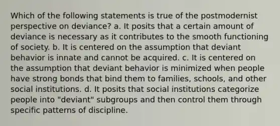 Which of the following statements is true of the postmodernist perspective on deviance? a. It posits that a certain amount of deviance is necessary as it contributes to the smooth functioning of society. b. It is centered on the assumption that deviant behavior is innate and cannot be acquired. c. It is centered on the assumption that deviant behavior is minimized when people have strong bonds that bind them to families, schools, and other social institutions. d. It posits that social institutions categorize people into "deviant" subgroups and then control them through specific patterns of discipline.