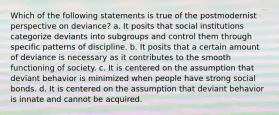 Which of the following statements is true of the postmodernist perspective on deviance? a. It posits that social institutions categorize deviants into subgroups and control them through specific patterns of discipline. b. It posits that a certain amount of deviance is necessary as it contributes to the smooth functioning of society. c. It is centered on the assumption that deviant behavior is minimized when people have strong social bonds. d. It is centered on the assumption that deviant behavior is innate and cannot be acquired.