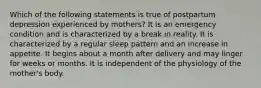 Which of the following statements is true of postpartum depression experienced by mothers? It is an emergency condition and is characterized by a break in reality. It is characterized by a regular sleep pattern and an increase in appetite. It begins about a month after delivery and may linger for weeks or months. It is independent of the physiology of the mother's body.