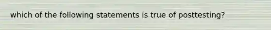 which of the following statements is true of posttesting?