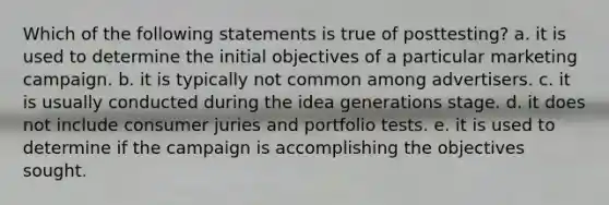 Which of the following statements is true of posttesting? a. it is used to determine the initial objectives of a particular marketing campaign. b. it is typically not common among advertisers. c. it is usually conducted during the idea generations stage. d. it does not include consumer juries and portfolio tests. e. it is used to determine if the campaign is accomplishing the objectives sought.