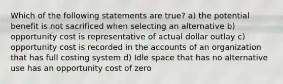 Which of the following statements are true? a) the potential benefit is not sacrificed when selecting an alternative b) opportunity cost is representative of actual dollar outlay c) opportunity cost is recorded in the accounts of an organization that has full costing system d) Idle space that has no alternative use has an opportunity cost of zero