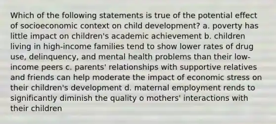 Which of the following statements is true of the potential effect of socioeconomic context on child development? a. poverty has little impact on children's academic achievement b. children living in high-income families tend to show lower rates of drug use, delinquency, and mental health problems than their low-income peers c. parents' relationships with supportive relatives and friends can help moderate the impact of economic stress on their children's development d. maternal employment rends to significantly diminish the quality o mothers' interactions with their children