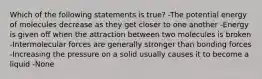 Which of the following statements is true? -The potential energy of molecules decrease as they get closer to one another -Energy is given off when the attraction between two molecules is broken -Intermolecular forces are generally stronger than bonding forces -Increasing the pressure on a solid usually causes it to become a liquid -None