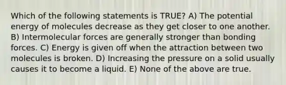 Which of the following statements is TRUE? A) The potential energy of molecules decrease as they get closer to one another. B) Intermolecular forces are generally stronger than bonding forces. C) Energy is given off when the attraction between two molecules is broken. D) Increasing the pressure on a solid usually causes it to become a liquid. E) None of the above are true.