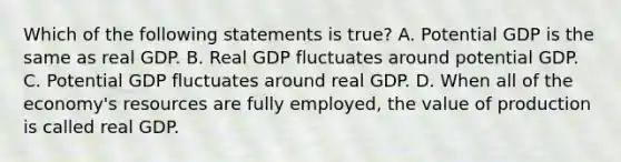 Which of the following statements is​ true? A. Potential GDP is the same as real GDP. B. Real GDP fluctuates around potential GDP. C. Potential GDP fluctuates around real GDP. D. When all of the​ economy's resources are fully​ employed, the value of production is called real GDP.