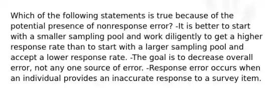 Which of the following statements is true because of the potential presence of nonresponse error? -It is better to start with a smaller sampling pool and work diligently to get a higher response rate than to start with a larger sampling pool and accept a lower response rate. -The goal is to decrease overall error, not any one source of error. -Response error occurs when an individual provides an inaccurate response to a survey item.